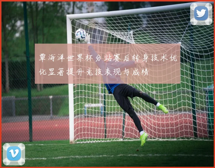 覃海洋世界杯分站赛后转身技术优化显著提升竞技表现与成绩