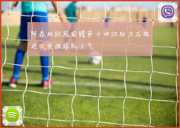 阿森纳欧冠前瞻萨卡回归助力右路进攻重振球队士气