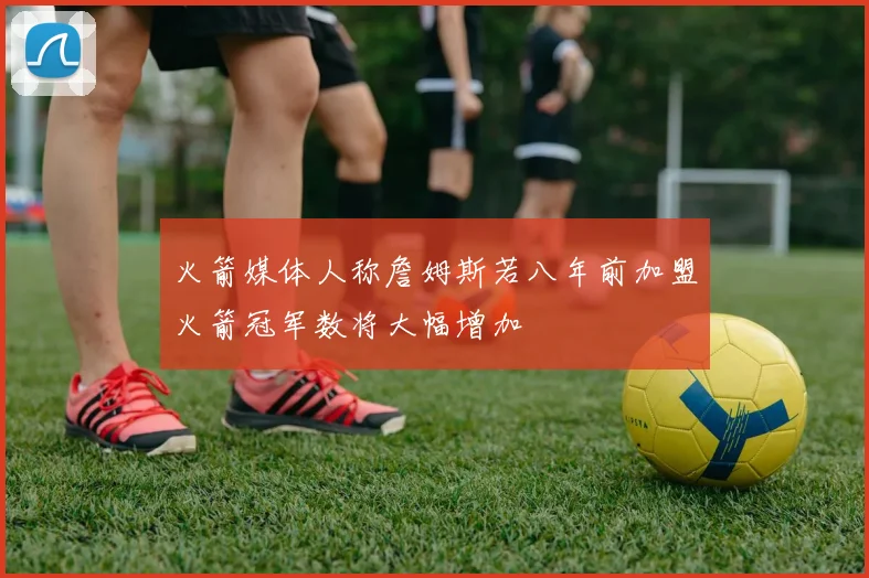 火箭媒体人称詹姆斯若八年前加盟火箭冠军数将大幅增加