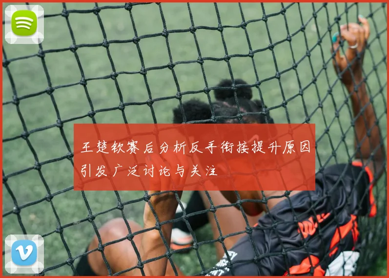 王楚钦赛后分析反手衔接提升原因引发广泛讨论与关注