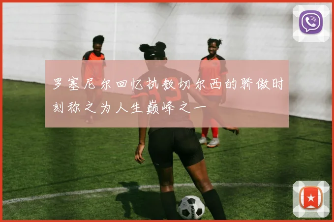 罗塞尼尔回忆执教切尔西的骄傲时刻称之为人生巅峰之一