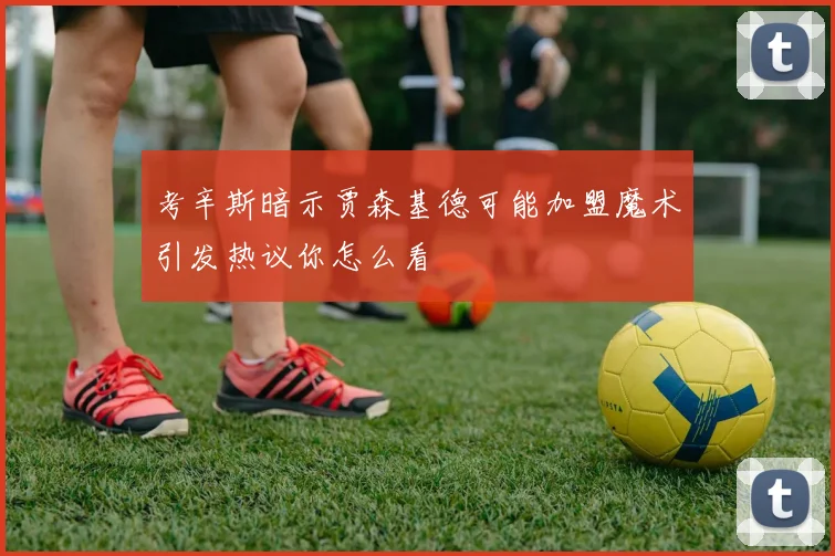 考辛斯暗示贾森基德可能加盟魔术引发热议你怎么看