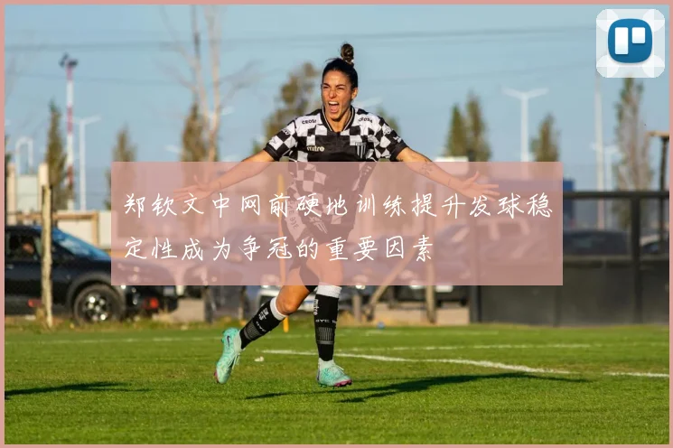郑钦文中网前硬地训练提升发球稳定性成为争冠的重要因素