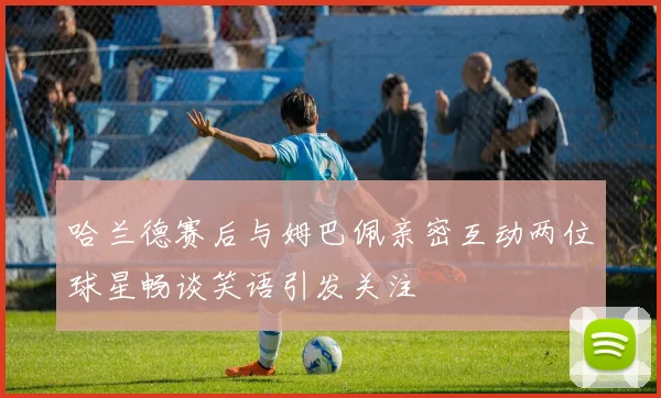 哈兰德赛后与姆巴佩亲密互动两位球星畅谈笑语引发关注