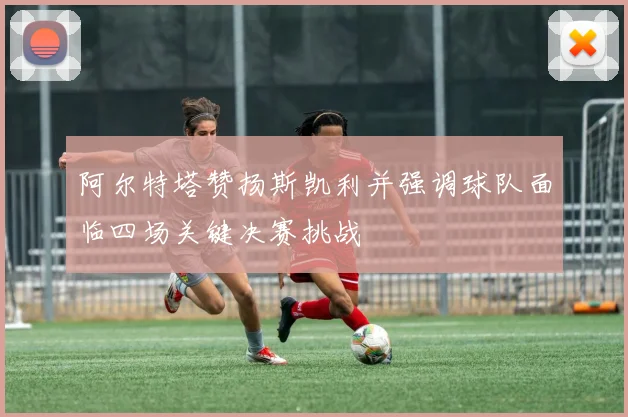 阿尔特塔赞扬斯凯利并强调球队面临四场关键决赛挑战