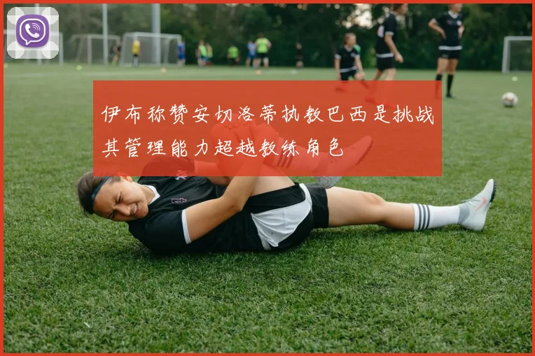 伊布称赞安切洛蒂执教巴西是挑战其管理能力超越教练角色