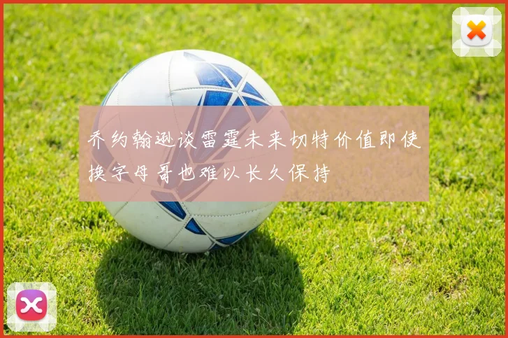 乔约翰逊谈雷霆未来切特价值即使换字母哥也难以长久保持