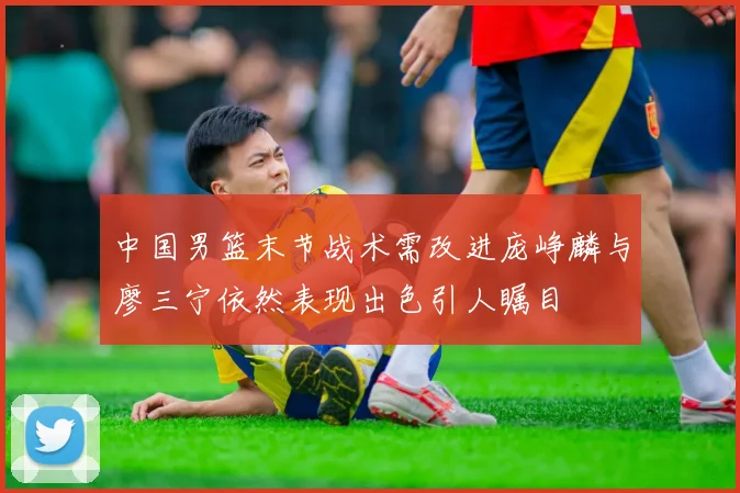 中国男篮末节战术需改进庞峥麟与廖三宁依然表现出色引人瞩目