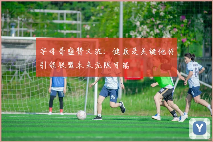 字母哥盛赞文班：健康是关键他将引领联盟未来无限可能