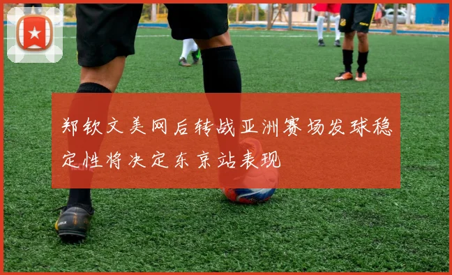 郑钦文美网后转战亚洲赛场发球稳定性将决定东京站表现