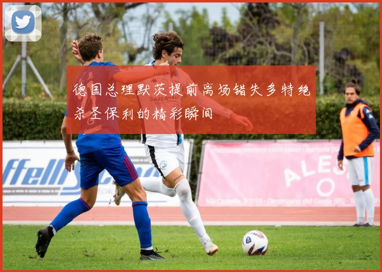 德国总理默茨提前离场错失多特绝杀圣保利的精彩瞬间