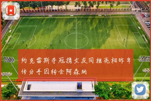 约克雷斯夺冠携女友同框亮相昨年传分手因转会阿森纳