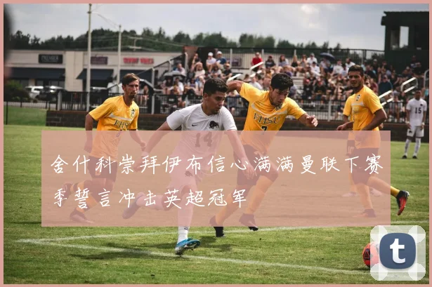 舍什科崇拜伊布信心满满曼联下赛季誓言冲击英超冠军