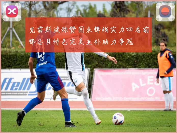 克雷斯波称赞国米锋线实力四名前锋各具特色完美互补助力争冠