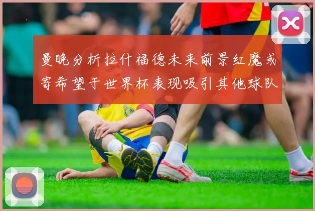 曼晚分析拉什福德未来前景红魔或寄希望于世界杯表现吸引其他球队