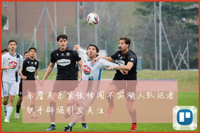 东詹关系紧张传闻不实湖人队记者联手辟谣引发关注