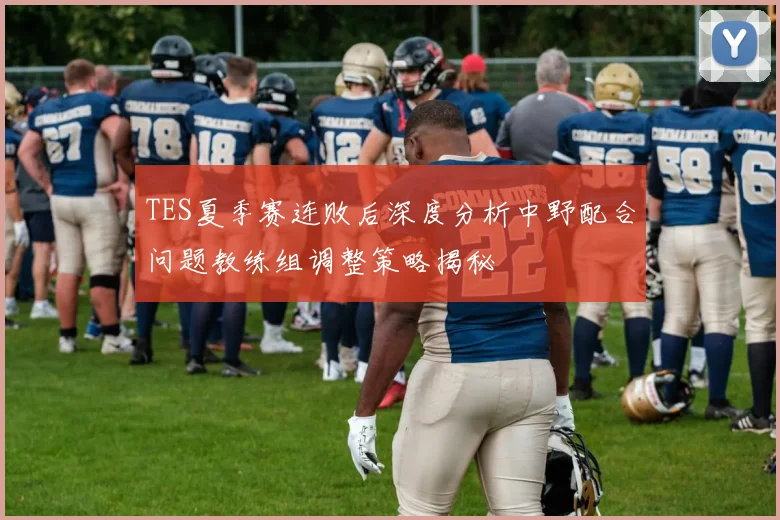 TES夏季赛连败后深度分析中野配合问题教练组调整策略揭秘