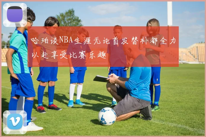 哈珀谈NBA生涯无论首发替补都全力以赴享受比赛乐趣
