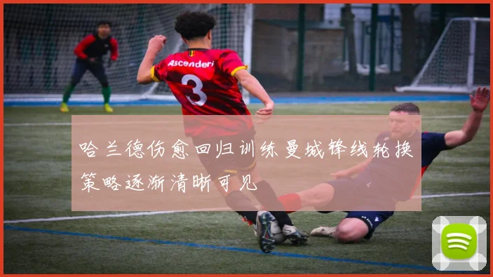 哈兰德伤愈回归训练曼城锋线轮换策略逐渐清晰可见