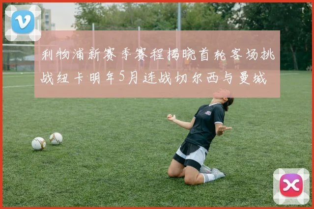利物浦新赛季赛程揭晓首轮客场挑战纽卡明年5月连战切尔西与曼城