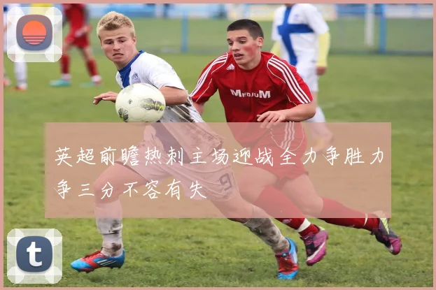 英超前瞻热刺主场迎战全力争胜力争三分不容有失