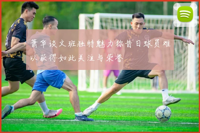 萧华谈文班独特魅力称昔日球员难以获得如此关注与荣誉
