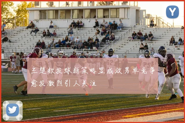 王楚钦发球新策略显成效男单竞争愈发激烈引人关注