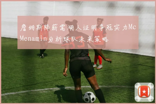 詹姆斯降薪需湖人证明争冠实力McMenamin分析球队未来策略